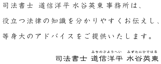 司法書士 道信洋平 水谷英東 事務所は、役立つ法律の知識を分かりやすくお伝えし、等身大のアドバイスをご提供いたします。 司法書士 道信洋平 水谷英東 -みちのぶようへい みずたにひではる-